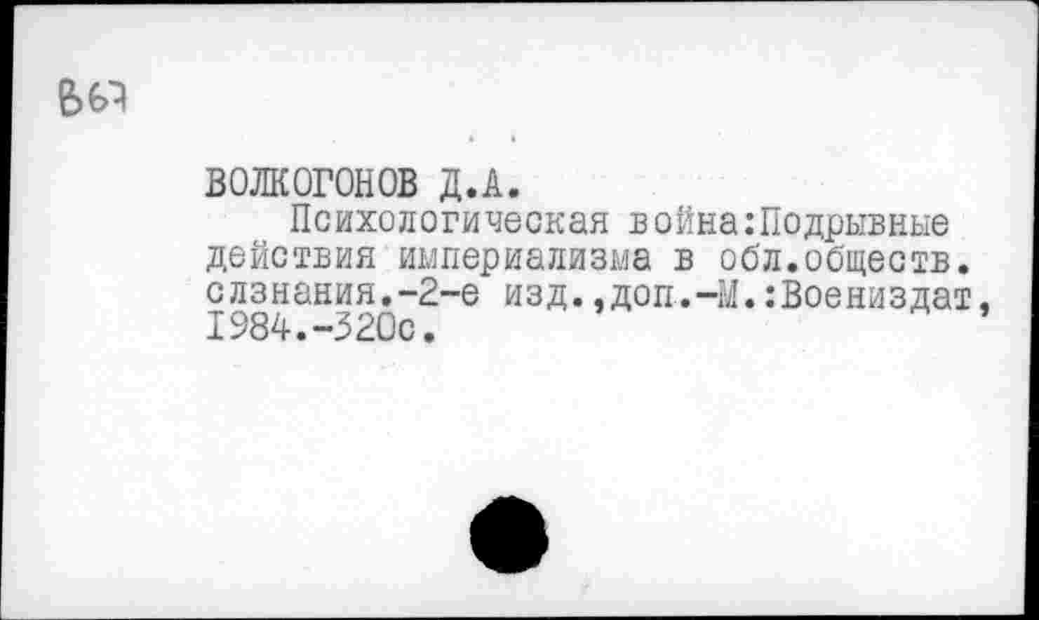 ﻿ВОЛКОГОНОВ Д.А.
Психологическая война:Подрывные действия империализма в обл.обществ. слзнания.-2-е изд.,доп.-М.:Воениздат. 1984.-320с.